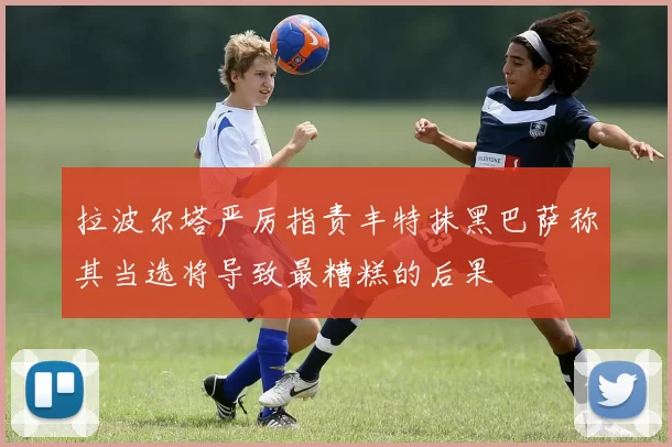 拉波尔塔严厉指责丰特抹黑巴萨称其当选将导致最糟糕的后果